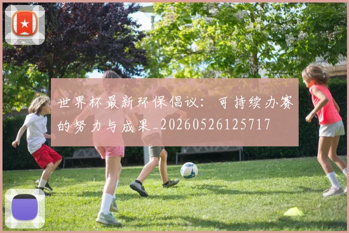 世界杯最新环保倡议:可持续办赛的努力与成果_20260526125717