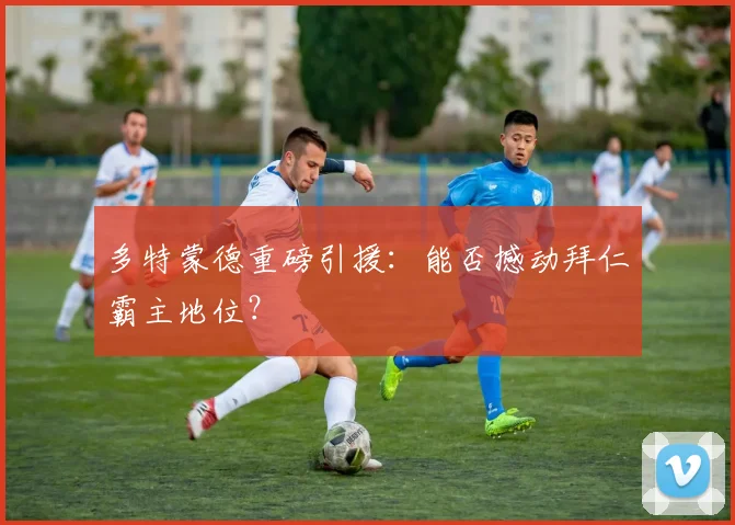 多特蒙德重磅引援:能否撼动拜仁霸主地位?