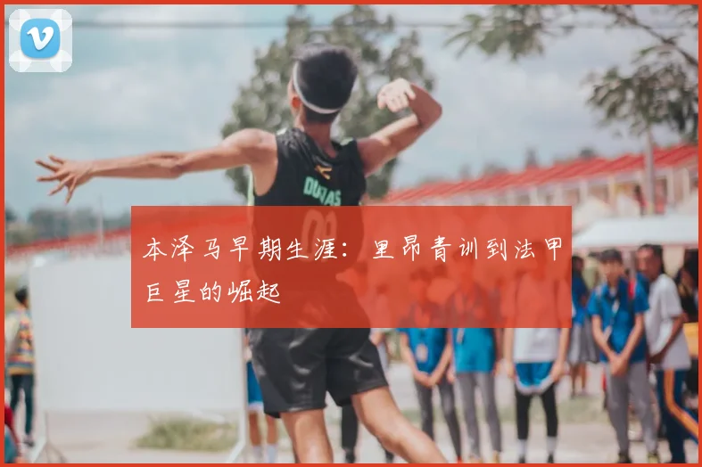 本泽马早期生涯：里昂青训到法甲巨星的崛起