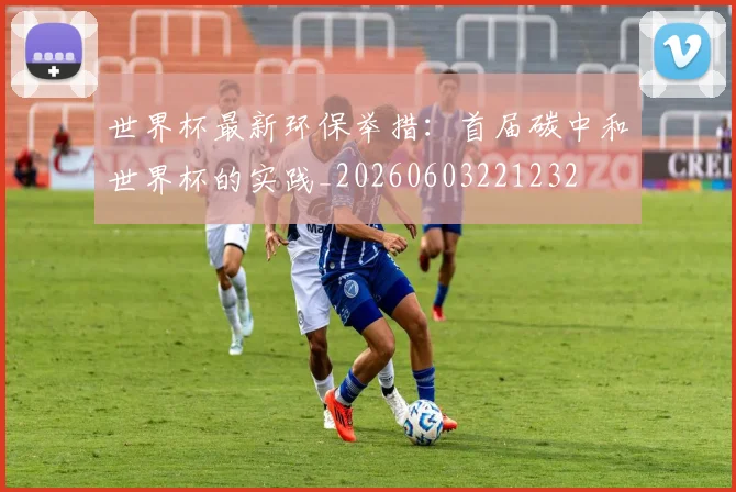 世界杯最新环保举措：首届碳中和世界杯的实践_20260603221232